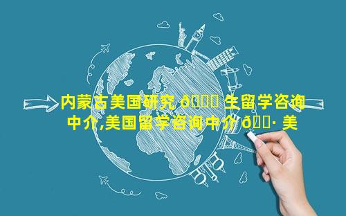 内蒙古美国研究 🍁 生留学咨询中介,美国留学咨询中介 🌷 美国留学